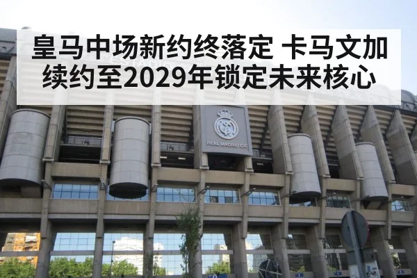 皇马中场新约终落定 卡马文加续约至2029年锁定未来核心