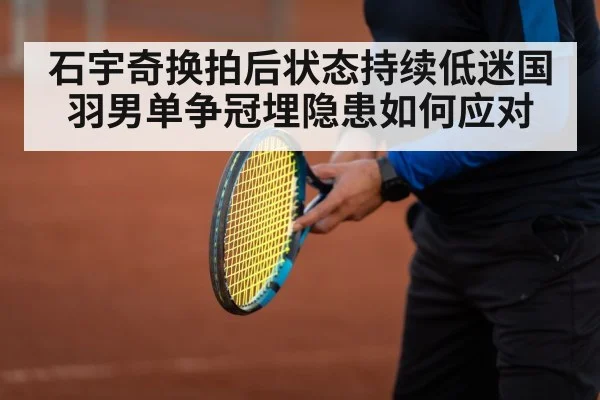 石宇奇换拍后状态持续低迷国羽男单争冠埋隐患如何应对