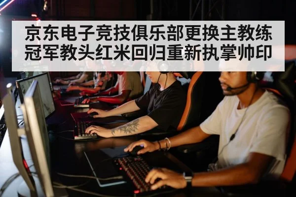 京东电子竞技俱乐部更换主教练冠军教头红米回归重新执掌帅印